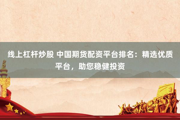 线上杠杆炒股 中国期货配资平台排名：精选优质平台，助您稳健投资