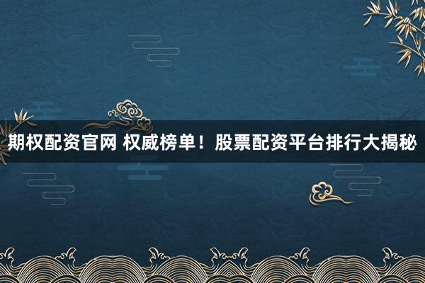 期权配资官网 权威榜单！股票配资平台排行大揭秘