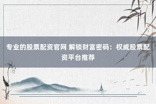 专业的股票配资官网 解锁财富密码：权威股票配资平台推荐