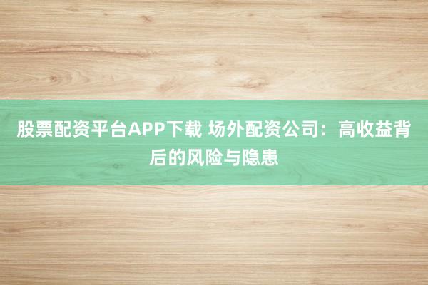 股票配资平台APP下载 场外配资公司：高收益背后的风险与隐患