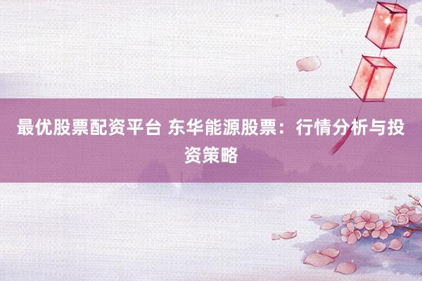 最优股票配资平台 东华能源股票：行情分析与投资策略
