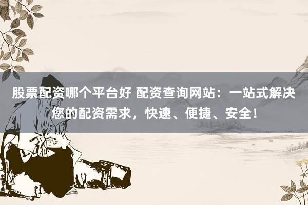 股票配资哪个平台好 配资查询网站：一站式解决您的配资需求，快速、便捷、安全！