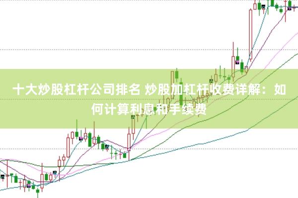 十大炒股杠杆公司排名 炒股加杠杆收费详解：如何计算利息和手续费