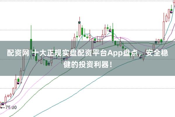 配资网 十大正规实盘配资平台App盘点，安全稳健的投资利器！