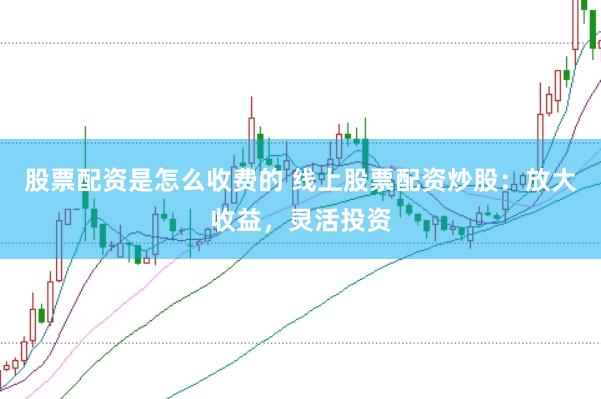 股票配资是怎么收费的 线上股票配资炒股：放大收益，灵活投资