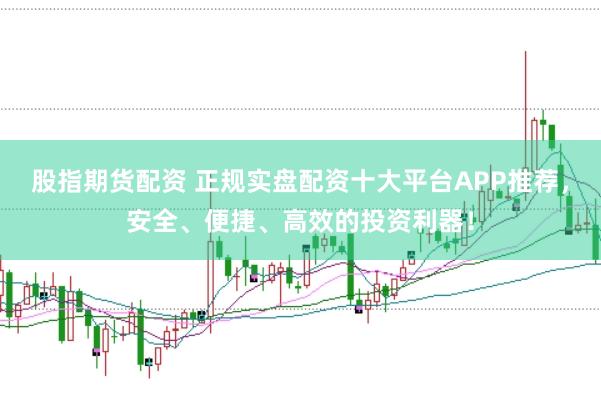 股指期货配资 正规实盘配资十大平台APP推荐，安全、便捷、高效的投资利器！