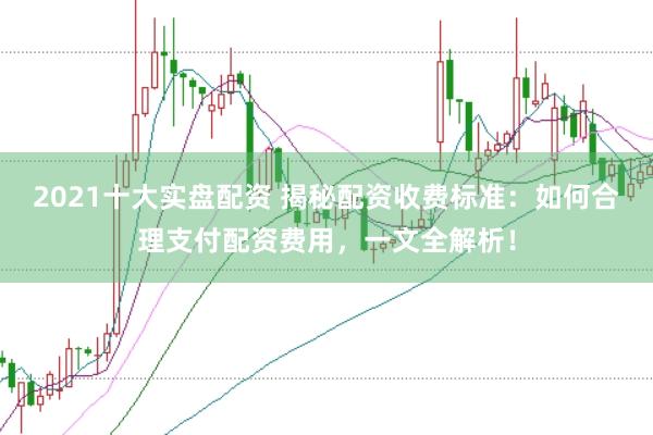 2021十大实盘配资 揭秘配资收费标准：如何合理支付配资费用，一文全解析！