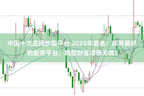 中国十大正规炒股平台 2025年首选：探寻最好的配资平台，助您财富增值无忧！