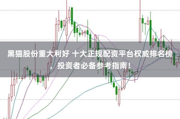 黑猫股份重大利好 十大正规配资平台权威排名榜，投资者必备参考指南！